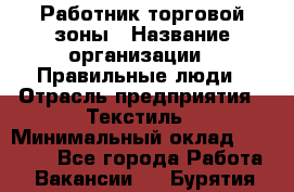 Работник торговой зоны › Название организации ­ Правильные люди › Отрасль предприятия ­ Текстиль › Минимальный оклад ­ 25 000 - Все города Работа » Вакансии   . Бурятия респ.